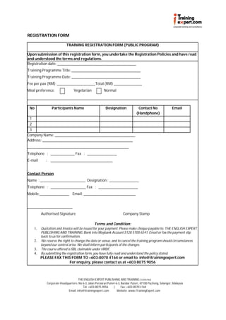 REGISTRATION FORM

                            TRAINING REGISTRATION FORM (PUBLIC PROGRAM)

Upon submission of this registration form, you undertake the Registration Policies and have read
and understood the terms and regulations.
Registration date: ________________________________________________________
Training Programme Title: _________________________________________________
Training Programme Date: _________________________________________________
Fee per pax (RM): ___________________________Total (RM) ____________________
Meal preference:                   Vegetarian             Normal



 No              Participants Name                         Designation               Contact No                 Email
                                                                                    (Handphone)
 1
 2
 3
Company Name: _________________________________________________________
Address: ________________________________________________________________
________________________________________________________________________
Telephone : _________________ Fax : _____________________
E-mail       : ____________________________________________


Contact Person
Name : ________________________________ Designation : _____________________
Telephone : _________________________ Fax : ____________________________
Mobile:_____________________ Email: _____________________________________


________________________________
         Authorised Signature                                            Company Stamp

                                                  Terms and Condition:
    1.   Quotation and Invoice will be issued for your payment. Please make cheque payable to: THE ENGLISH EXPERT
         PUBLISHING AND TRAINING. Bank into Maybank Account 5128 5700 6541. Email or fax the payment slip
         back to us for confirmation.
    2.   We reserve the right to change the date or venue, and to cancel the training program should circumstances
         beyond our control arise. We shall inform participants of the changes.
    3.   The course offered is SBL claimable under HRDF.
    4.   By submitting the registration form, you have fully read and understand the policy stated.
         PLEASE FAX THIS FORM TO +603-8070 4164 or email to info@itrainingexpert.com
                       For enquiry, please contact us at +603 8075 9056



                                     THE ENGLISH EXPERT PUBLISHING AND TRAINING (1225574U)
             Corporate Headquarters: No 6-3, Jalan Persiaran Puteri 6-3, Bandar Puteri, 47100 Puchong, Selangor, Malaysia
                                        Tel: +603-8075 9056       |     Fax: +603-8070 4164
                             Email: info@itrainingexpert.com         Website: www.iTrainingExpert.com
 