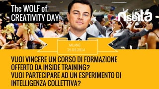 The WOLF of 
CREATIVITY DAY 
MILANO 
25.09.2914 
VUOI VINCERE UN CORSO DI FORMAZIONE 
OFFERTO DA INSIDE TRAINING? 
VUOI PARTECIPARE AD UN ESPERIMENTO DI 
INTELLIGENZA COLLETTIVA? 
 