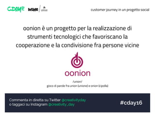 customer journey in un progetto social
oonion è un progetto per la realizzazione di
strumenti tecnologici che favoriscano la
cooperazione e la condivisione fra persone vicine
/union/
gioco di parole fra union (unione) e onion (cipolla)
 