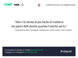 customer journey in un progetto social
"Non c'è niente di più facile di mettersi
nei panni dell'utente quando l'utente sei tu"
tratto dal mio libro “Sviluppare software per nicchie molto, molto ristrette”
 