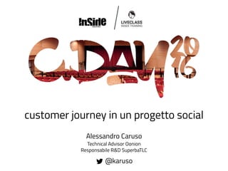 customer journey in un progetto social
Alessandro Caruso
Technical Advisor Oonion
Responsabile R&D SuperbaTLC
@karuso
 