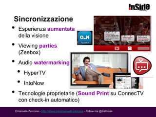 Sincronizzazione
•     Esperienza aumentata
      della visione
•     Viewing parties
      (Zeebox)
•     Audio watermarking
     •    HyperTV
     •    IntoNow
•     Tecnologie proprietarie (Sound Print su ConnecTV
      con check-in automatico)
    Emanuela Zaccone - http://about.me/emanuela.zaccone - Follow me @Zatomas
 