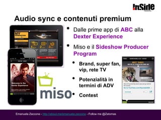 Audio sync e contenuti premium
                                    •    Dalle prime app di ABC alla
                                         Dexter Experience
                                    •    Miso e il Sideshow Producer
                                         Program
                                        •    Brand, super fan,
                                             vip, rete TV
                                        •    Potenzialità in
                                             termini di ADV
                                        •    Contest


Emanuela Zaccone - http://about.me/emanuela.zaccone - Follow me @Zatomas
 