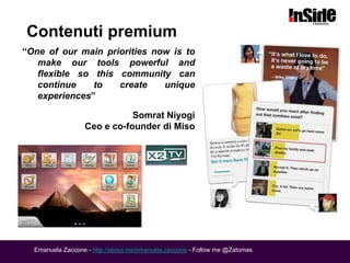 Contenuti premium
“One of our main priorities now is to
   make our tools powerful and
   flexible so this community can
   continue    to   create    unique
   experiences”

                             Somrat Niyogi
                  Ceo e co-founder di Miso




  Emanuela Zaccone - http://about.me/emanuela.zaccone - Follow me @Zatomas
 