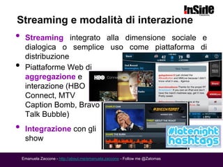 Streaming e modalità di interazione
•    Streaming integrato alla dimensione sociale e
     dialogica o semplice uso come piattaforma di
     distribuzione
•    Piattaforme Web di
     aggregazione e
     interazione (HBO
     Connect, MTV
     Caption Bomb, Bravo
     Talk Bubble)
•    Integrazione con gli
     show

    Emanuela Zaccone - http://about.me/emanuela.zaccone - Follow me @Zatomas
 