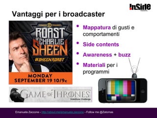 Vantaggi per i broadcaster
                                            •    Mappatura di gusti e
                                                 comportamenti
                                            •    Side contents
                                            •    Awareness + buzz
                                            •    Materiali per i
                                                 programmi




Emanuela Zaccone - http://about.me/emanuela.zaccone - Follow me @Zatomas
 