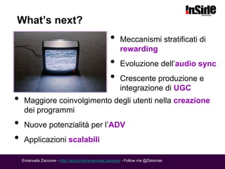 What’s next?
                                                 •    Meccanismi stratificati di
                                                      rewarding
                                                 •    Evoluzione dell’audio sync
                                                 •    Crescente produzione e
                                                      integrazione di UGC
•    Maggiore coinvolgimento degli utenti nella creazione
     dei programmi
•    Nuove potenzialità per l’ADV
•    Applicazioni scalabili

    Emanuela Zaccone - http://about.me/emanuela.zaccone - Follow me @Zatomas
 