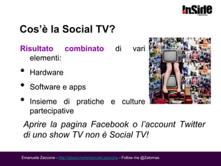 Cos’è la Social TV?
Risultato combinato                              di       vari
  elementi:
•   Hardware
•   Software e apps
•   Insieme di pratiche e culture
    partecipative
Aprire la pagina Facebook o l’account Twitter
di uno show TV non è Social TV!

Emanuela Zaccone - http://about.me/emanuela.zaccone - Follow me @Zatomas
 