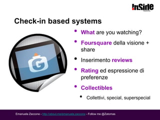 Check-in based systems
                                          •    What are you watching?
                                          •    Foursquare della visione +
                                               share
                                          •    Inserimento reviews
                                          •    Rating ed espressione di
                                               preferenze
                                          •    Collectibles
                                              •    Collettivi, special, superspecial


Emanuela Zaccone - http://about.me/emanuela.zaccone - Follow me @Zatomas
 