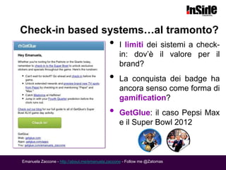 Check-in based systems…al tramonto?
                                            •    I limiti dei sistemi a check-
                                                 in: dov’è il valore per il
                                                 brand?
                                            •    La conquista dei badge ha
                                                 ancora senso come forma di
                                                 gamification?
                                            •    GetGlue: il caso Pepsi Max
                                                 e il Super Bowl 2012



Emanuela Zaccone - http://about.me/emanuela.zaccone - Follow me @Zatomas
 