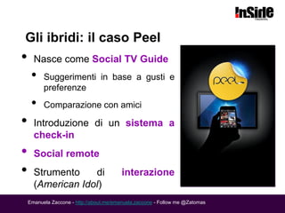 Gli ibridi: il caso Peel
•     Nasce come Social TV Guide
     •    Suggerimenti in base a gusti e
          preferenze
     •    Comparazione con amici

•     Introduzione di un sistema a
      check-in
•     Social remote
•     Strumento    di                     interazione
      (American Idol)
    Emanuela Zaccone - http://about.me/emanuela.zaccone - Follow me @Zatomas
 
