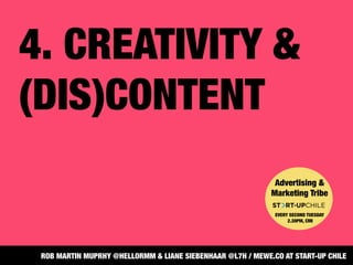 4. CREATIVITY &
(DIS)CONTENT 
Advertising &
Marketing Tribe


EVERY SECOND TUESDAY
2.30PM, CMI
ROB MARTIN MUPRHY @HELLORMM & LIANE SIEBENHAAR @L7H / MEWE.CO AT START-UP CHILE
 