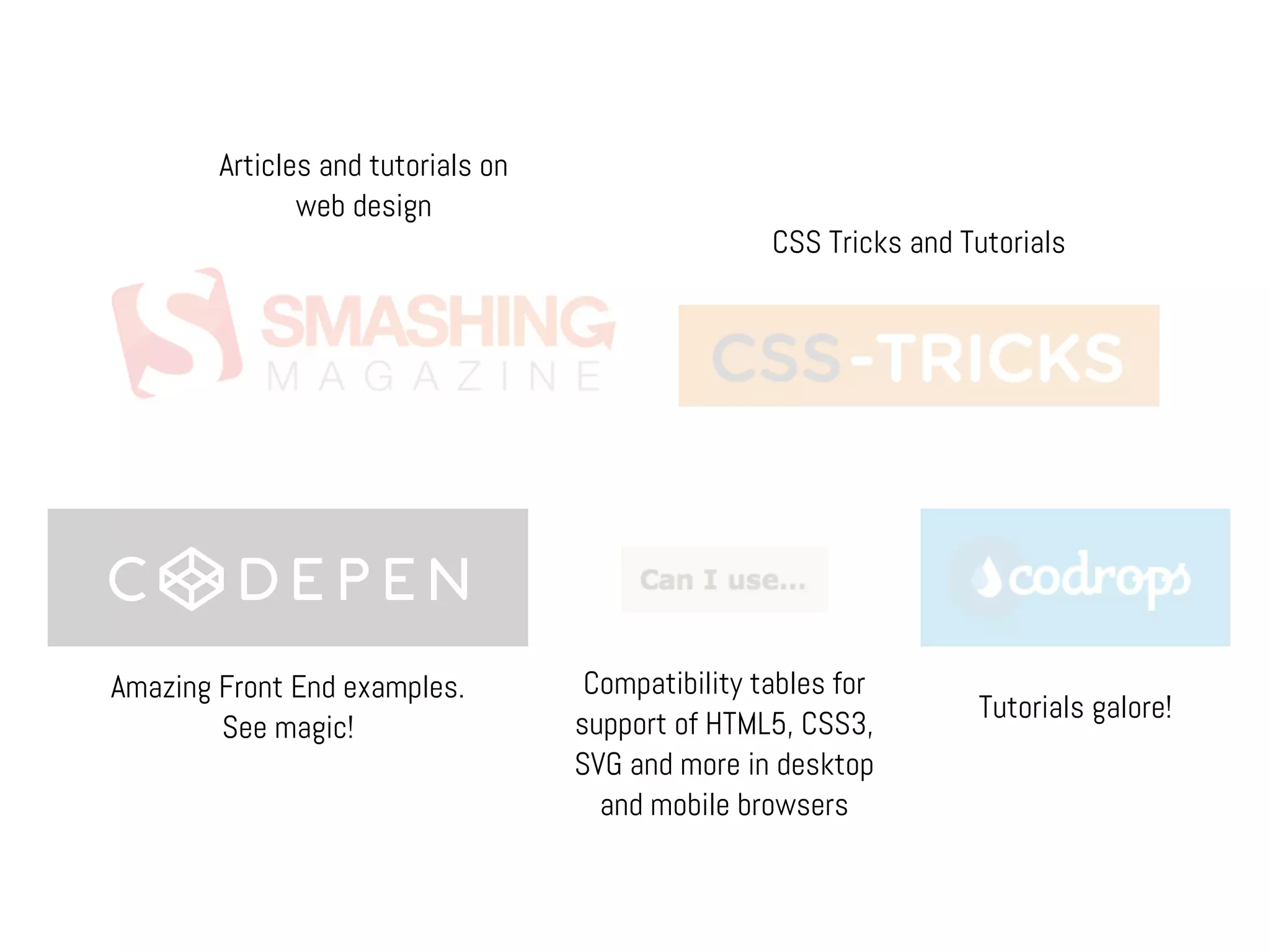 CSS Tricks and Tutorials
Amazing Front End examples.
See magic!
Tutorials galore!
Compatibility tables for
support of HTML5, CSS3,
SVG and more in desktop
and mobile browsers
Articles and tutorials on
web design