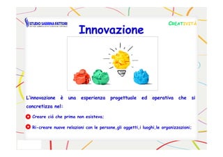 CCREATREATIVITÀIVITÀ
InnovazioneInnovazione
L’innovazioneL’innovazione èè unauna esperienzaesperienza progettualeprogettuale eded operativaoperativa cheche sisi
concretizzaconcretizza nelnel::
Creare ciò che prima non esisteva;
Ri-creare nuove relazioni con le persone,gli oggetti,i luoghi,le organizzazioni;
 
