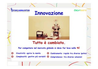 CCREATREATIVITÀIVITÀ
InnovazioneInnovazione
Tutto è cambiato.Tutto è cambiato.
Per competere nel mercato globale si deve far leva sullePer competere nel mercato globale si deve far leva sulle 4C4C
Creatività: aprire la mente
Complessità: gestire più variabili
Cambiamento :rapido tra diverse ipotesi
Compromesso: tra diverse soluzioni
 