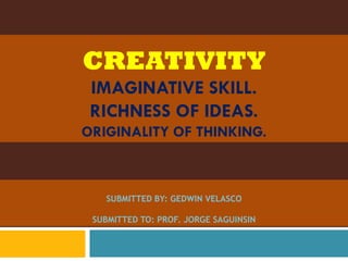 CREATIVITY
 IMAGINATIVE SKILL.
 RICHNESS OF IDEAS.
ORIGINALITY OF THINKING.



   SUBMITTED BY: GEDWIN VELASCO

 SUBMITTED TO: PROF. JORGE SAGUINSIN
 