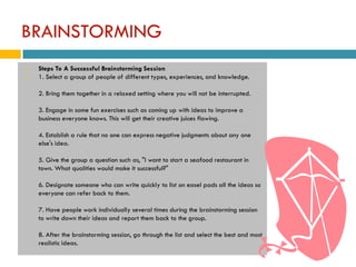 BRAINSTORMING
   Steps To A Successful Brainstorming Session
   1. Select a group of people of different types, experiences, and knowledge.

    2. Bring them together in a relaxed setting where you will not be interrupted.

    3. Engage in some fun exercises such as coming up with ideas to improve a
    business everyone knows. This will get their creative juices flowing.

    4. Establish a rule that no one can express negative judgments about any one
    else's idea.

    5. Give the group a question such as, "I want to start a seafood restaurant in
    town. What qualities would make it successful?"

    6. Designate someone who can write quickly to list on easel pads all the ideas so
    everyone can refer back to them.

    7. Have people work individually several times during the brainstorming session
    to write down their ideas and report them back to the group.

    8. After the brainstorming session, go through the list and select the best and most
    realistic ideas.
 