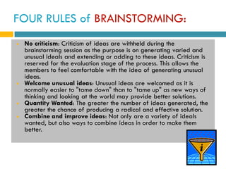 FOUR RULES of BRAINSTORMING:
   No criticism: Criticism of ideas are withheld during the
    brainstorming session as the purpose is on generating varied and
    unusual ideals and extending or adding to these ideas. Criticism is
    reserved for the evaluation stage of the process. This allows the
    members to feel comfortable with the idea of generating unusual
    ideas.
   Welcome unusual ideas: Unusual ideas are welcomed as it is
    normally easier to "tame down" than to "tame up" as new ways of
    thinking and looking at the world may provide better solutions.
   Quantity Wanted: The greater the number of ideas generated, the
    greater the chance of producing a radical and effective solution.
   Combine and improve ideas: Not only are a variety of ideals
    wanted, but also ways to combine ideas in order to make them
    better.
 