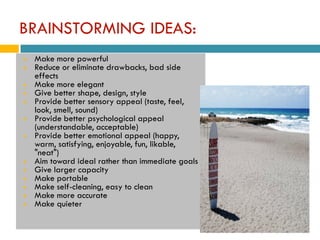 BRAINSTORMING IDEAS:
   Make more powerful
   Reduce or eliminate drawbacks, bad side
    effects
   Make more elegant
   Give better shape, design, style
   Provide better sensory appeal (taste, feel,
    look, smell, sound)
   Provide better psychological appeal
    (understandable, acceptable)
   Provide better emotional appeal (happy,
    warm, satisfying, enjoyable, fun, likable,
    "neat")
   Aim toward ideal rather than immediate goals
   Give larger capacity
   Make portable
   Make self-cleaning, easy to clean
   Make more accurate
   Make quieter
 