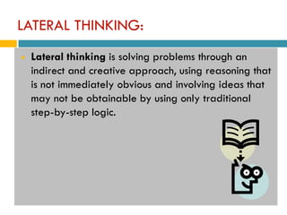 LATERAL THINKING:
   Lateral thinking is solving problems through an
    indirect and creative approach, using reasoning that
    is not immediately obvious and involving ideas that
    may not be obtainable by using only traditional
    step-by-step logic.
 