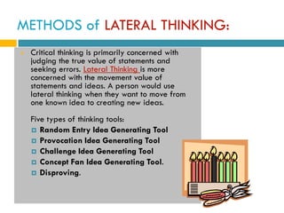 METHODS of LATERAL THINKING:
   Critical thinking is primarily concerned with
    judging the true value of statements and
    seeking errors. Lateral Thinking is more
    concerned with the movement value of
    statements and ideas. A person would use
    lateral thinking when they want to move from
    one known idea to creating new ideas.
    Five types of thinking tools:
     Random Entry Idea Generating Tool
     Provocation Idea Generating Tool
     Challenge Idea Generating Tool
     Concept Fan Idea Generating Tool.
     Disproving.
 