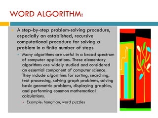 WORD ALGORITHM:
   A step-by-step problem-solving procedure,
    especially an established, recursive
    computational procedure for solving a
    problem in a finite number of steps.
       Many algorithms are useful in a broad spectrum
        of computer applications. These elementary
        algorithms are widely studied and considered
        an essential component of computer science.
        They include algorithms for sorting, searching,
        text processing, solving graph problems, solving
        basic geometric problems, displaying graphics,
        and performing common mathematical
        calculations.
        ▪   Example: hangman, word puzzles
 