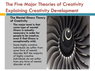 The Five Major Theories of Creativity
Explaining Creativity Development
   The Mental Illness Theory
    of Creativity
       The major tenet is that
        some type of mental
        illness is actually
        necessary in order for
        people to be creative,
        even if that illness is
        exceptionally mild.
       Some highly creative
        individuals do suffer from
        some form of mental
        disorder BUT the majority
        of highly creative
        individuals do not suffer
        from any form of mental
        disorder at all.
 