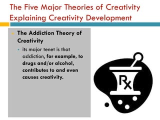 The Five Major Theories of Creativity
Explaining Creativity Development
   The Addiction Theory of
    Creativity
       its major tenet is that
        addiction, for example, to
        drugs and/or alcohol,
        contributes to and even
        causes creativity.
 