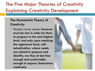 The Five Major Theories of Creativity
Explaining Creativity Development
   The Humanistic Theory of
    Creativity
       People’s lower needs, however,
        must be met in order for them
        to progress to the next highest
        level, and only upon reaching
        the uppermost level, self-
        actualization, where needs
        are related to purpose and
        identify, are they at last free
        enough and comfortable
        enough to express themselves
        creatively.
 