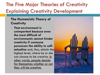 The Five Major Theories of Creativity
Explaining Creativity Development
   The Humanistic Theory of
    Creativity
       That environment is
        unimportant because even
        the most difficult of
        environments cannot hinder
        creativity if someone
        possesses the ability to self-
        actualize and, thus, obtain the
        highest level, where he or she
        can choose to be creative. In
        other words, people decide
        for themselves whether or not
        they will be creative.
 