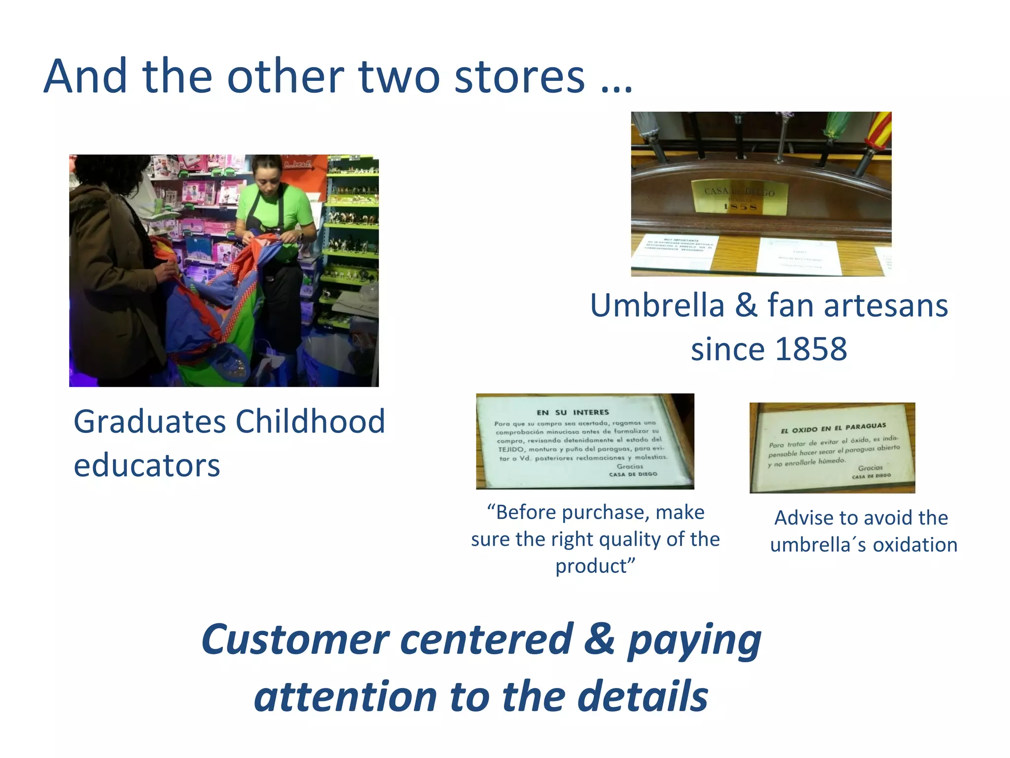 And the other two stores …



                                    Umbrella & fan artesans
                                         since 1858
 Graduates Childhood
 educators
                         “Before purchase, make        Advise to avoid the
                       sure the right quality of the   umbrella´s oxidation
                                 product”


        Customer centered & paying
          attention to the details
 