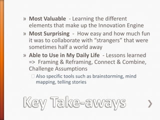 » Most Valuable - Learning the different
  elements that make up the Innovation Engine
» Most Surprising - How easy and how much fun
  it was to collaborate with “strangers” that were
  sometimes half a world away
» Able to Use in My Daily Life - Lessons learned
  => Framing & Reframing, Connect & Combine,
  Challenge Assumptions
   ˃Also specific tools such as brainstorming, mind
    mapping, telling stories
 