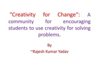 "Creativity

for

Change“:

A
community
for
encouraging
students to use creativity for solving
problems.
By
~Rajesh Kumar Yadav

 