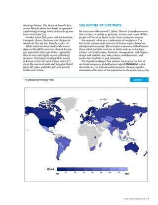 Start-up Nation: The Story of Israel’s Eco-            The GlobAl TAlenT MAPs
nomic Miracle shows how Israel has pursued
a technology strategy based on launching new           We turn now to the second T, talent. There is a broad consensus
innovative firms [21].                                 that a country’s ability to generate, attract, and retain skilled
   Sweden takes fifth place and Switzerland,           people will be a key factor in its future economic success.
Denmark, Korea, Germany and Singapore                     We measure talent as a combination of two factors. The
round out the top ten. Canada ranks 11th.              first is the conventional measure of human capital based on
   While much has been made of the ascen-              educational attainment. The second is a measure of the Creative
dance of the BRIC countries—Brazil, Russia,            Class, which includes workers in fields such as technology,
and especially India and China—generally,              science, and engineering; business, management, and finance;
they do not rank highly on our technology              design and architecture; arts, culture, entertainment, and
measure. The highest ranking BRIC nation               media; law, healthcare, and education.
is Russia, in the 28th spot. China ranks 37 th,           We begin by looking at how nations stack up on the first of
about the same as Latvia and Bulgaria. Brazil          our talent measures, global human capital (exhibit 5), which
takes 48th place and India 49th, just behind           charts the level of educational attainment. Human capital is
Serbia and Croatia.                                    measured as the share of the population in the proper age group


The global technology map                                                                                  Exhibit 4




                      Rank
                                       10         20      30      40      50       60      70
                              1st                                                                80th




                                                                                                 www.martinprosperity.org | 7
 