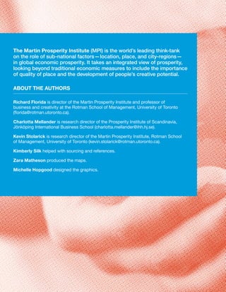 The Martin Prosperity Institute (MPI) is the world’s leading think-tank
on the role of sub-national factors—location, place, and city-regions—
in global economic prosperity. It takes an integrated view of prosperity,
looking beyond traditional economic measures to include the importance
of quality of place and the development of people’s creative potential.

AbouT The AuThors

richard Florida is director of the Martin Prosperity Institute and professor of
business and creativity at the Rotman School of Management, University of Toronto
(florida@rotman.utoronto.ca).

Charlotta Mellander is research director of the Prosperity Institute of Scandinavia,
Jönköping International Business School (charlotta.mellander@ihh.hj.se).

Kevin stolarick is research director of the Martin Prosperity Institute, Rotman School
of Management, University of Toronto (kevin.stolarick@rotman.utoronto.ca).

Kimberly silk helped with sourcing and references.

Zara Matheson produced the maps.

Michelle hopgood designed the graphics.
 
