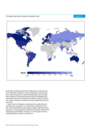 The global openness to gays and lesbians map                                                        Exhibit 9




                             Rank
                                                   10          20   30   40   50   60   70
                                        1st                                                  80th




(73%). New Zealand ranks fourth, followed by nearby Austra-
lia in fifth place. Both have open immigration systems and
have made it a priority to attract foreign talent. For example,
Peter Jackson’s Park Road Post film studio in Wellington has
attracted not just movie makers but software experts, market-
ers, writers, musicians, and other creative people from all over
the world.
   Spain, where the Zapatero administration made tolerance
and openness a priority, is in sixth place, followed by Swe-
den. The United States ranks eighth, perhaps reflecting recent
increases in anti-immigrant sentiment and social conservatism
toward gays and lesbians. Uruguay is in ninth place and the
United Kingdom rounds out the top ten.




12 | Creativity and Prosperity: The 2010 Global Creativity Index
 