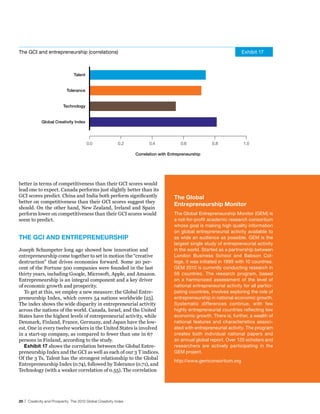 The GCI and entrepreneurship (correlations)                                                                             Exhibit 17



                                 Talent


                             Tolerance


                           Technology


             Global Creativity Index




                                          0.0               0.2           0.4             0.6            0.8             1.0

                                                                   Correlation with Entrepreneurship




better in terms of competitiveness than their GCI scores would
lead one to expect. Canada performs just slightly better than its
GCI scores predict. China and India both perform significantly                        The Global
better on competitiveness than their GCI scores suggest they
                                                                                      entrepreneurship Monitor
should. On the other hand, New Zealand, Ireland and Spain
perform lower on competitiveness than their GCI scores would                          The Global Entrepreneurship Monitor (GEM) is
seem to predict.                                                                      a not-for-profit academic research consortium
                                                                                      whose goal is making high quality information
                                                                                      on global entrepreneurial activity available to
The GCI And enTrePreneurshIP                                                          as wide an audience as possible. GEM is the
                                                                                      largest single study of entrepreneurial activity
Joseph Schumpeter long ago showed how innovation and                                  in the world. Started as a partnership between
entrepreneurship come together to set in motion the “creative                         London Business School and Babson Col-
destruction” that drives economies forward. Some 20 per-                              lege, it was initiated in 1999 with 10 countries.
cent of the Fortune 500 companies were founded in the last                            GEM 2010 is currently conducting research in
thirty years, including Google, Microsoft, Apple, and Amazon.                         59 countries. The research program, based
Entrepreneurship is an integral component and a key driver                            on a harmonized assessment of the level of
of economic growth and prosperity.                                                    national entrepreneurial activity for all partici-
   To get at this, we employ a new measure: the Global Entre-                         pating countries, involves exploring the role of
preneurship Index, which covers 54 nations worldwide [25].                            entrepreneurship in national economic growth.
The index shows the wide disparity in entrepreneurial activity                        Systematic differences continue, with few
across the nations of the world. Canada, Israel, and the United                       highly entrepreneurial countries reflecting low
States have the highest levels of entrepreneurial activity, while                     economic growth. There is, further, a wealth of
Denmark, Finland, France, Germany, and Japan have the low-                            national features and characteristics associ-
est. One in every twelve workers in the United States is involved                     ated with entrepreneurial activity. The program
in a start-up company, as compared to fewer than one in 67                            creates both individual national papers and
persons in Finland, according to the study.                                           an annual global report. Over 120 scholars and
   exhibit 17 shows the correlation between the Global Entre-                         researchers are actively participating in the
preneurship Index and the GCI as well as each of our 3 T indices.                     GEM project.
Of the 3 Ts, Talent has the strongest relationship to the Global
                                                                                      http://www.gemconsortium.org
Entrepreneurship Index (0.74), followed by Tolerance (0.71), and
Technology (with a weaker correlation of 0.55). The correlation




20 | Creativity and Prosperity: The 2010 Global Creativity Index
 