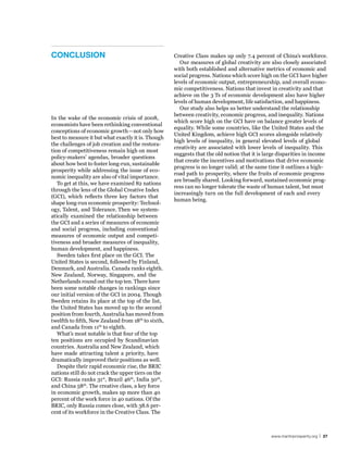 ConClusIon                                          Creative Class makes up only 7.4 percent of China’s workforce.
                                                       Our measures of global creativity are also closely associated
                                                    with both established and alternative metrics of economic and
                                                    social progress. Nations which score high on the GCI have higher
                                                    levels of economic output, entrepreneurship, and overall econo-
                                                    mic competitiveness. Nations that invest in creativity and that
                                                    achieve on the 3 Ts of economic development also have higher
                                                    levels of human development, life satisfaction, and happiness.
                                                       Our study also helps us better understand the relationship
                                                    between creativity, economic progress, and inequality. Nations
In the wake of the economic crisis of 2008,
                                                    which score high on the GCI have on balance greater levels of
economists have been rethinking conventional
                                                    equality. While some countries, like the United States and the
conceptions of economic growth—not only how
                                                    United Kingdom, achieve high GCI scores alongside relatively
best to measure it but what exactly it is. Though
                                                    high levels of inequality, in general elevated levels of global
the challenges of job creation and the restora-
                                                    creativity are associated with lower levels of inequality. This
tion of competitiveness remain high on most
                                                    suggests that the old notion that it is large disparities in income
policy-makers’ agendas, broader questions
                                                    that create the incentives and motivations that drive economic
about how best to foster long-run, sustainable
                                                    progress is no longer valid; at the same time it outlines a high-
prosperity while addressing the issue of eco-
                                                    road path to prosperity, where the fruits of economic progress
nomic inequality are also of vital importance.
                                                    are broadly shared. Looking forward, sustained economic prog-
   To get at this, we have examined 82 nations
                                                    ress can no longer tolerate the waste of human talent, but must
through the lens of the Global Creative Index
                                                    increasingly turn on the full development of each and every
(GCI), which reflects three key factors that
                                                    human being.
shape long-run economic prosperity: Technol-
ogy, Talent, and Tolerance. Then we system-
atically examined the relationship between
the GCI and a series of measures of economic
and social progress, including conventional
measures of economic output and competi-
tiveness and broader measures of inequality,
human development, and happiness.
   Sweden takes first place on the GCI. The
United States is second, followed by Finland,
Denmark, and Australia. Canada ranks eighth.
New Zealand, Norway, Singapore, and the
Netherlands round out the top ten. There have
been some notable changes in rankings since
our initial version of the GCI in 2004. Though
Sweden retains its place at the top of the list,
the United States has moved up to the second
position from fourth, Australia has moved from
twelfth to fifth, New Zealand from 18th to sixth,
and Canada from 11th to eighth.
   What’s most notable is that four of the top
ten positions are occupied by Scandinavian
countries. Australia and New Zealand, which
have made attracting talent a priority, have
dramatically improved their positions as well.
   Despite their rapid economic rise, the BRIC
nations still do not crack the upper tiers on the
GCI: Russia ranks 31st, Brazil 46th, India 50th,
and China 58th. The creative class, a key force
in economic growth, makes up more than 40
percent of the work force in 40 nations. Of the
BRIC, only Russia comes close, with 38.6 per-
cent of its workforce in the Creative Class. The



                                                                                              www.martinprosperity.org | 27
 