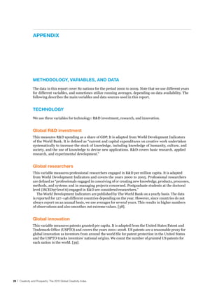 APPendIx




                 MeThodoloGy, vArIAbles, And dATA
                 The data in this report cover 82 nations for the period 2000 to 2009. Note that we use different years
                 for different variables, and sometimes utilize running averages, depending on data availability. The
                 following describes the main variables and data sources used in this report.


                 TeChnoloGy
                 We use three variables for technology: R&D investment, research, and innovation.


                 Global r&d investment
                 This measures R&D spending as a share of GDP. It is adapted from World Development Indicators
                 of the World Bank. It is defined as “current and capital expenditures on creative work undertaken
                 systematically to increase the stock of knowledge, including knowledge of humanity, culture, and
                 society, and the use of knowledge to devise new applications. R&D covers basic research, applied
                 research, and experimental development.”


                 Global researchers
                 This variable measures professional researchers engaged in R&D per million capita. It is adapted
                 from World Development Indicators and covers the years 2000 to 2005. Professional researchers
                 are defined as “professionals engaged in conceiving of or creating new knowledge, products, processes,
                 methods, and systems and in managing projects concerned. Postgraduate students at the doctoral
                 level (ISCED97 level 6) engaged in R&D are considered researchers.”
                    The World Development Indicators are published by The World Bank on a yearly basis. The data
                 is reported for 127–146 different countries depending on the year. However, since countries do not
                 always report on an annual basis, we use averages for several years. This results in higher numbers
                 of observations and also smoothes out extreme values. [38].


                 Global innovation
                 This variable measures patents granted per capita. It is adapted from the United States Patent and
                 Trademark Office (USPTO) and covers the years 2001–2008. US patents are a reasonable proxy for
                 global innovation as inventors from around the world file for patent protection in the United States
                 and the USPTO tracks inventors’ national origins. We count the number of granted US patents for
                 each nation in the world. [39].




28 | Creativity and Prosperity: The 2010 Global Creativity Index
 