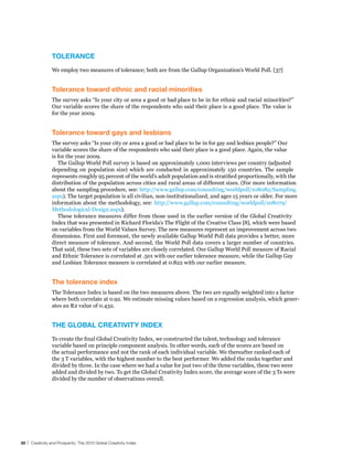 TolerAnCe
                 We employ two measures of tolerance; both are from the Gallup Organization’s World Poll. [37]


                 Tolerance toward ethnic and racial minorities
                 The survey asks “Is your city or area a good or bad place to be in for ethnic and racial minorities?”
                 Our variable scores the share of the respondents who said their place is a good place. The value is
                 for the year 2009.


                 Tolerance toward gays and lesbians
                 The survey asks “Is your city or area a good or bad place to be in for gay and lesbian people?” Our
                 variable scores the share of the respondents who said their place is a good place. Again, the value
                 is for the year 2009.
                    The Gallup World Poll survey is based on approximately 1,000 interviews per country (adjusted
                 depending on population size) which are conducted in approximately 150 countries. The sample
                 represents roughly 95 percent of the world’s adult population and is stratified proportionally, with the
                 distribution of the population across cities and rural areas of different sizes. (For more information
                 about the sampling procedure, see: http://www.gallup.com/consulting/worldpoll/108082/Sampling.
                 aspx). The target population is all civilian, non-institutionalized, and ages 15 years or older. For more
                 information about the methodology, see: http://www.gallup.com/consulting/worldpoll/108079/
                 Methodological-Design.aspx).
                    These tolerance measures differ from those used in the earlier version of the Global Creativity
                 Index that was presented in Richard Florida’s The Flight of the Creative Class [8], which were based
                 on variables from the World Values Survey. The new measures represent an improvement across two
                 dimensions. First and foremost, the newly available Gallup World Poll data provides a better, more
                 direct measure of tolerance. And second, the World Poll data covers a larger number of countries.
                 That said, these two sets of variables are closely correlated. Our Gallup World Poll measure of Racial
                 and Ethnic Tolerance is correlated at .501 with our earlier tolerance measure, while the Gallup Gay
                 and Lesbian Tolerance measure is correlated at 0.822 with our earlier measure.


                 The tolerance index
                 The Tolerance Index is based on the two measures above. The two are equally weighted into a factor
                 where both correlate at 0.92. We estimate missing values based on a regression analysis, which gener-
                 ates an R2 value of 0.432.


                 The GlobAl CreATIvITy Index
                 To create the final Global Creativity Index, we constructed the talent, technology and tolerance
                 variable based on principle component analysis. In other words, each of the scores are based on
                 the actual performance and not the rank of each individual variable. We thereafter ranked each of
                 the 3 T variables, with the highest number to the best performer. We added the ranks together and
                 divided by three. In the case where we had a value for just two of the three variables, these two were
                 added and divided by two. To get the Global Creativity Index score, the average score of the 3 Ts were
                 divided by the number of observations overall.




30 | Creativity and Prosperity: The 2010 Global Creativity Index
 