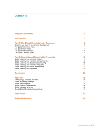 ConTenTs




executive summary                                           iv

Introduction                                                 1

Part 1: The Global Creativity Index rankings                 2
Creativity and the 3 Ts of economic development              3
The global technology maps                                   4
The global talent maps                                       7
The global tolerance maps                                   10
The Global Creativity Index                                 14


Part 2: Creativity and sustainable Prosperity              16
Global creativity and economic output                       17
Global creativity and economic competitiveness              18
Global creativity and global entrepreneurship               20
Global creativity and economic inequality                   21
Global creativity and human development                     22
Global creativity and happiness                             24


Conclusion                                                 27

Appendix                                                   28
Methodology, variables, and data                           28
Global technology rankings                                 32
Global talent rankings                                     34
Global Creative Class rankings                             36
Global tolerance rankings                                  38
Overall Global Creativity Index rankings                   40


references                                                 42

Acknowledgments                                            45




                                                  www.martinprosperity.org | iii
 