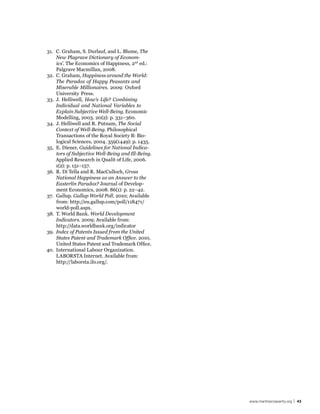 31. C. Graham, S. Durlauf, and L. Blume, The
    New Plagrave Dictionary of Econom-
    ics’. The Economics of Happiness, 2nd ed.:
    Palgrave Macmillan, 2008.
32. C. Graham, Happiness around the World:
    The Paradox of Happy Peasants and
    Miserable Millionaires. 2009: Oxford
    University Press.
33. J. Helliwell, How’s Life? Combining
    Individual and National Variables to
    Explain Subjective Well-Being. Economic
    Modelling, 2003. 20(2): p. 331–360.
34. J. Helliwell and R. Putnam, The Social
    Context of Well-Being. Philosophical
    Transactions of the Royal Society B: Bio-
    logical Sciences, 2004. 359(1449): p. 1435.
35. E. Diener, Guidelines for National Indica-
    tors of Subjective Well-Being and Ill-Being.
    Applied Research in Qualit of Life, 2006.
    1(2): p. 151–157.
36. R. Di Tella and R. MacCulloch, Gross
    National Happiness as an Answer to the
    Easterlin Paradox? Journal of Develop-
    ment Economics, 2008. 86(1): p. 22–42.
37. Gallup. Gallup World Poll. 2010; Available
    from: http://eu.gallup.com/poll/118471/
    world-poll.aspx.
38. T. World Bank. World Development
    Indicators. 2009; Available from:
    http://data.worldbank.org/indicator
39. Index of Patents Issued from the United
    States Patent and Trademark Office. 2010,
    United States Patent and Trademark Office.
40. International Labour Organization.
    LABORSTA Internet. Available from:
    http://laborsta.ilo.org/.




                                                   www.martinprosperity.org | 43
 