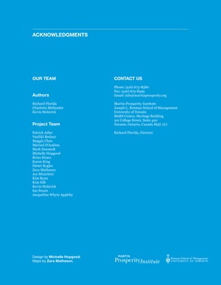 Acknowledgments




oUR teAm                      contAct Us
                              Phone: (416) 673-8580
                              Fax: (416) 673-8599
Authors                       Email: info@martinprosperity.org

Richard Florida               Martin Prosperity Institute
Charlotta Mellander           Joseph L. Rotman School of Management
Kevin Stolarick               University of Toronto
                              MaRS Centre, Heritage Building
                              101 College Street, Suite 420
Project team                  Toronto, Ontario, Canada M5G 1L7

Patrick Adler                 Richard Florida, Director
Vasiliki Bednar
Maggie Chen
Marisol D’Andrea
Mark Denstedt
Michelle Hopgood
Brian Hracs
Karen King
Dieter Kogler
Zara Matheson
Joe Minichini
Kim Ryan
Kim Silk
Kevin Stolarick
Ian Swain
Jacqueline Whyte Appleby




Design by michelle Hopgood.
Maps by Zara matheson.
 