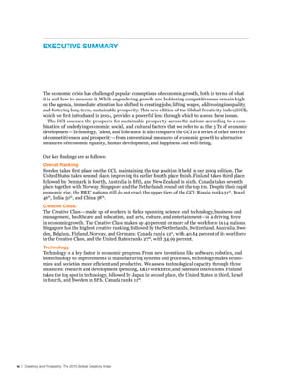 exeCuTIve suMMAry




                 The economic crisis has challenged popular conceptions of economic growth, both in terms of what
                 it is and how to measure it. While engendering growth and bolstering competitiveness remain high
                 on the agenda, immediate attention has shifted to creating jobs, lifting wages, addressing inequality,
                 and fostering long-term, sustainable prosperity. This new edition of the Global Creativity Index (GCI),
                 which we first introduced in 2004, provides a powerful lens through which to assess these issues.
                    The GCI assesses the prospects for sustainable prosperity across 82 nations according to a com-
                 bination of underlying economic, social, and cultural factors that we refer to as the 3 Ts of economic
                 development—Technology, Talent, and Tolerance. It also compares the GCI to a series of other metrics
                 of competitiveness and prosperity—from conventional measures of economic growth to alternative
                 measures of economic equality, human development, and happiness and well-being.


                 Our key findings are as follows:
                 overall ranking:
                 Sweden takes first place on the GCI, maintaining the top position it held in our 2004 edition. The
                 United States takes second place, improving its earlier fourth place finish. Finland takes third place,
                 followed by Denmark in fourth, Australia in fifth, and New Zealand in sixth. Canada takes seventh
                 place together with Norway; Singapore and the Netherlands round out the top ten. Despite their rapid
                 economic rise, the BRIC nations still do not crack the upper tiers of the GCI: Russia ranks 31st, Brazil
                 46th, India 50th, and China 58th.
                 Creative Class:
                 The Creative Class—made up of workers in fields spanning science and technology, business and
                 management, healthcare and education, and arts, culture, and entertainment—is a driving force
                 in economic growth. The Creative Class makes up 40 percent or more of the workforce in 14 nations.
                 Singapore has the highest creative ranking, followed by the Netherlands, Switzerland, Australia, Swe-
                 den, Belgium, Finland, Norway, and Germany. Canada ranks 12th, with 40.84 percent of its workforce
                 in the Creative Class, and the United States ranks 27 th, with 34.99 percent.
                 Technology:
                 Technology is a key factor in economic progress. From new inventions like software, robotics, and
                 biotechnology to improvements in manufacturing systems and processes, technology makes econo-
                 mies and societies more efficient and productive. We assess technological capacity through three
                 measures: research and development spending, R&D workforce, and patented innovations. Finland
                 takes the top spot in technology, followed by Japan in second place, the United States in third, Israel
                 in fourth, and Sweden in fifth. Canada ranks 11th.




iv | Creativity and Prosperity: The 2010 Global Creativity Index
 