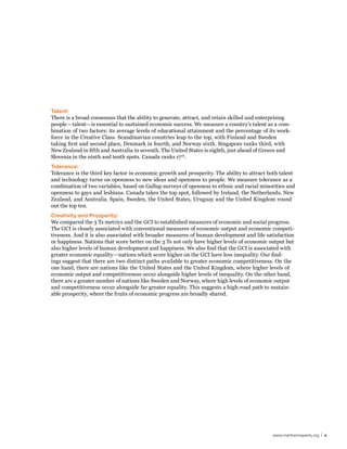 Talent:
There is a broad consensus that the ability to generate, attract, and retain skilled and enterprising
people—talent—is essential to sustained economic success. We measure a country’s talent as a com-
bination of two factors: its average levels of educational attainment and the percentage of its work-
force in the Creative Class. Scandinavian countries leap to the top, with Finland and Sweden
taking first and second place, Denmark in fourth, and Norway sixth. Singapore ranks third, with
New Zealand in fifth and Australia in seventh. The United States is eighth, just ahead of Greece and
Slovenia in the ninth and tenth spots. Canada ranks 17 th.
Tolerance:
Tolerance is the third key factor in economic growth and prosperity. The ability to attract both talent
and technology turns on openness to new ideas and openness to people. We measure tolerance as a
combination of two variables, based on Gallup surveys of openness to ethnic and racial minorities and
openness to gays and lesbians. Canada takes the top spot, followed by Ireland, the Netherlands, New
Zealand, and Australia. Spain, Sweden, the United States, Uruguay and the United Kingdom round
out the top ten.
Creativity and Prosperity:
We compared the 3 Ts metrics and the GCI to established measures of economic and social progress.
The GCI is closely associated with conventional measures of economic output and economic competi-
tiveness. And it is also associated with broader measures of human development and life satisfaction
or happiness. Nations that score better on the 3 Ts not only have higher levels of economic output but
also higher levels of human development and happiness. We also find that the GCI is associated with
greater economic equality—nations which score higher on the GCI have less inequality. Our find-
ings suggest that there are two distinct paths available to greater economic competitiveness. On the
one hand, there are nations like the United States and the United Kingdom, where higher levels of
economic output and competitiveness occur alongside higher levels of inequality. On the other hand,
there are a greater number of nations like Sweden and Norway, where high levels of economic output
and competitiveness occur alongside far greater equality. This suggests a high-road path to sustain-
able prosperity, where the fruits of economic progress are broadly shared.




                                                                                             www.martinprosperity.org | v
 