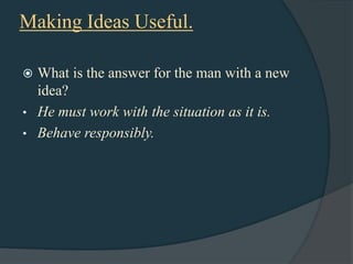 Making Ideas Useful.

 What is the answer for the man with a new
  idea?
• He must work with the situation as it is.
• Behave responsibly.
 
