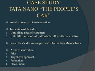 CASE STUDY
     TATA NANO “THE PEOPLE‟S
              CAR”
    An idea converted into innovation

    Inspiration of this idea:
1.   Unfulfilled need of customers
2.   Unfulfilled need of safe, affordable, all weather alternative.

    Ratan Tata‟s idea was implemented by his Tata Motors Team

    Areas of innovation:
1.   Price
2.   Target cost approach
3.   Promotion
4.   Place / result
 
