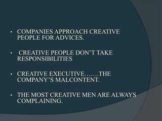 •   COMPANIES APPROACH CREATIVE
    PEOPLE FOR ADVICES.

•   CREATIVE PEOPLE DON‟T TAKE
    RESPONSIBILITIES

•   CREATIVE EXECUTIVE…….THE
    COMPANY‟S MALCONTENT.

•   THE MOST CREATIVE MEN ARE ALWAYS
    COMPLAINING.
 
