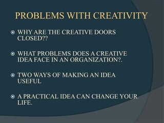 PROBLEMS WITH CREATIVITY
   WHY ARE THE CREATIVE DOORS
    CLOSED??

   WHAT PROBLEMS DOES A CREATIVE
    IDEA FACE IN AN ORGANIZATION?.

   TWO WAYS OF MAKING AN IDEA
    USEFUL

   A PRACTICAL IDEA CAN CHANGE YOUR
    LIFE.
 