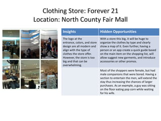 Clothing Store: Forever 21
Location: North County Fair Mall
          Insights                      Hidden Opportunities
          The logo at the               With a store this big, it will be huge to
          entrance, colors, and store   organize the clothes by type and clearly
          design are all modern and     show a map of it. Even further, having a
          align with the type of        person or an app create a quick guide based
          clothes the store offer.      on the main item on the shopping list, will
          However, the store is too     allow suggest new garments, and introduce
          big and that can be           accessories or other promos.
          overwhelming.
                                        Most of the shoppers were female, but had
                                        male companions that were bored. Having a
                                        section to entertain the men, will extend the
                                        stay thus increasing the chances of larger
                                        purchases. As an example, a guy was sitting
                                        on the floor eating pop corn while waiting
                                        for his wife.
 